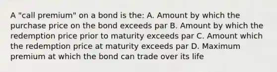 A "call premium" on a bond is the: A. Amount by which the purchase price on the bond exceeds par B. Amount by which the redemption price prior to maturity exceeds par C. Amount which the redemption price at maturity exceeds par D. Maximum premium at which the bond can trade over its life