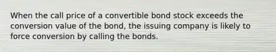 When the call price of a convertible bond stock exceeds the conversion value of the bond, the issuing company is likely to force conversion by calling the bonds.