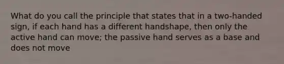 What do you call the principle that states that in a two-handed sign, if each hand has a different handshape, then only the active hand can move; the passive hand serves as a base and does not move