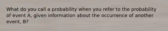 What do you call a probability when you refer to the probability of event A, given information about the occurrence of another event, B?