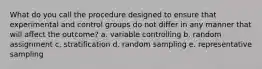 What do you call the procedure designed to ensure that experimental and control groups do not differ in any manner that will affect the outcome? a. variable controlling b. random assignment c. stratification d. random sampling e. representative sampling