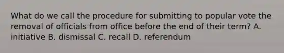 What do we call the procedure for submitting to popular vote the removal of officials from office before the end of their term? A. initiative B. dismissal C. recall D. referendum