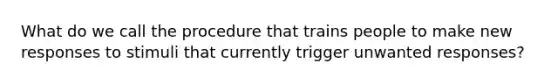 What do we call the procedure that trains people to make new responses to stimuli that currently trigger unwanted responses?