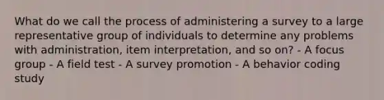 What do we call the process of administering a survey to a large representative group of individuals to determine any problems with administration, item interpretation, and so on? - A focus group - A field test - A survey promotion - A behavior coding study