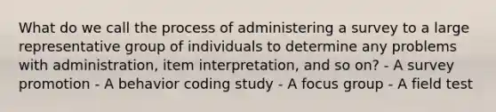 What do we call the process of administering a survey to a large representative group of individuals to determine any problems with administration, item interpretation, and so on? - A survey promotion - A behavior coding study - A focus group - A field test