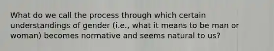 What do we call the process through which certain understandings of gender (i.e., what it means to be man or woman) becomes normative and seems natural to us?