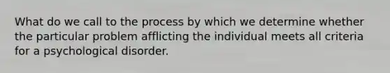 What do we call to the process by which we determine whether the particular problem afflicting the individual meets all criteria for a psychological disorder.