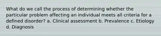 What do we call the process of determining whether the particular problem affecting an individual meets all criteria for a defined disorder? a. Clinical assessment b. Prevalence c. Etiology d. Diagnosis