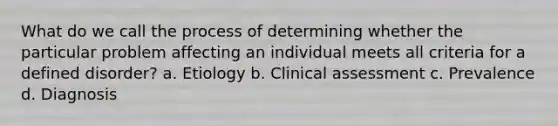 What do we call the process of determining whether the particular problem affecting an individual meets all criteria for a defined disorder? a. Etiology b. Clinical assessment c. Prevalence d. Diagnosis