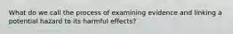 What do we call the process of examining evidence and linking a potential hazard to its harmful effects?