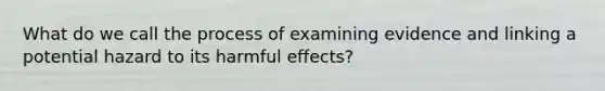 What do we call the process of examining evidence and linking a potential hazard to its harmful effects?