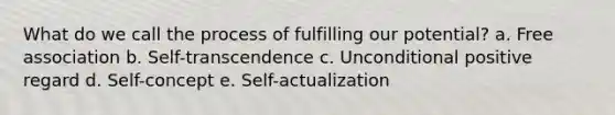 What do we call the process of fulfilling our potential? a. Free association b. Self-transcendence c. Unconditional positive regard d. Self-concept e. Self-actualization