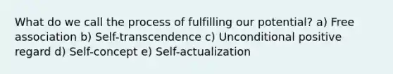 What do we call the process of fulfilling our potential? a) Free association b) Self-transcendence c) Unconditional positive regard d) Self-concept e) Self-actualization