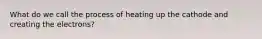 What do we call the process of heating up the cathode and creating the electrons?