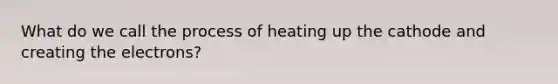 What do we call the process of heating up the cathode and creating the electrons?