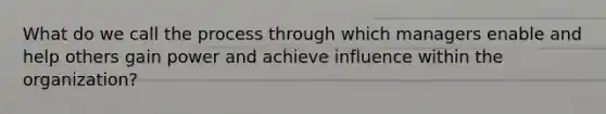 What do we call the process through which managers enable and help others gain power and achieve influence within the organization?