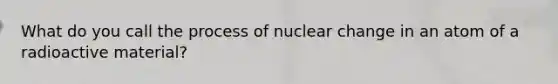 What do you call the process of nuclear change in an atom of a radioactive material?