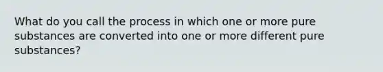 What do you call the process in which one or more pure substances are converted into one or more different pure substances?