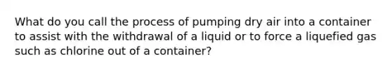 What do you call the process of pumping dry air into a container to assist with the withdrawal of a liquid or to force a liquefied gas such as chlorine out of a container?