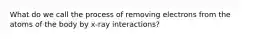 What do we call the process of removing electrons from the atoms of the body by x-ray interactions?