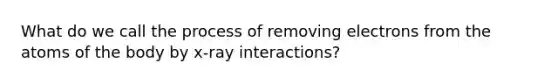 What do we call the process of removing electrons from the atoms of the body by x-ray interactions?