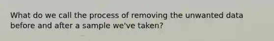 What do we call the process of removing the unwanted data before and after a sample we've taken?