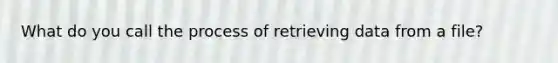 What do you call the process of retrieving data from a file?