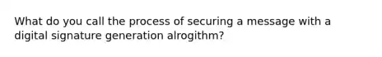 What do you call the process of securing a message with a digital signature generation alrogithm?