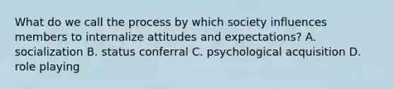 What do we call the process by which society influences members to internalize attitudes and expectations? A. socialization B. status conferral C. psychological acquisition D. role playing