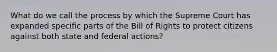 What do we call the process by which the Supreme Court has expanded specific parts of the Bill of Rights to protect citizens against both state and federal actions?