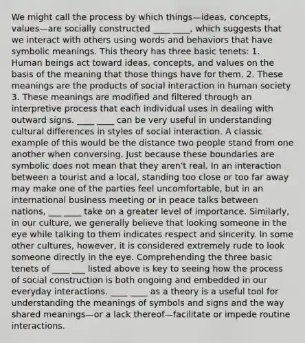 We might call the process by which things—ideas, concepts, values—are socially constructed ____ ____, which suggests that we interact with others using words and behaviors that have symbolic meanings. This theory has three basic tenets: 1. Human beings act toward ideas, concepts, and values on the basis of the meaning that those things have for them. 2. These meanings are the products of social interaction in human society 3. These meanings are modified and filtered through an interpretive process that each individual uses in dealing with outward signs. ____ ____ can be very useful in understanding cultural differences in styles of social interaction. A classic example of this would be the distance two people stand from one another when conversing. Just because these boundaries are symbolic does not mean that they aren't real. In an interaction between a tourist and a local, standing too close or too far away may make one of the parties feel uncomfortable, but in an international business meeting or in peace talks between nations, ___ ____ take on a greater level of importance. Similarly, in our culture, we generally believe that looking someone in the eye while talking to them indicates respect and sincerity. In some other cultures, however, it is considered extremely rude to look someone directly in the eye. Comprehending the three basic tenets of ____ ___ listed above is key to seeing how the process of social construction is both ongoing and embedded in our everyday interactions. ____ ____ as a theory is a useful tool for understanding the meanings of symbols and signs and the way shared meanings—or a lack thereof—facilitate or impede routine interactions.