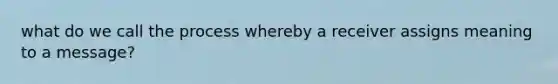 what do we call the process whereby a receiver assigns meaning to a message?