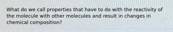 What do we call properties that have to do with the reactivity of the molecule with other molecules and result in changes in chemical composition?