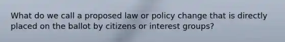 What do we call a proposed law or policy change that is directly placed on the ballot by citizens or interest groups?