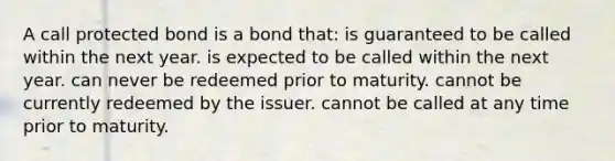 A call protected bond is a bond that: is guaranteed to be called within the next year. is expected to be called within the next year. can never be redeemed prior to maturity. cannot be currently redeemed by the issuer. cannot be called at any time prior to maturity.