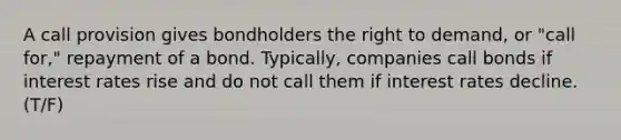 A call provision gives bondholders the right to demand, or "call for," repayment of a bond. Typically, companies call bonds if interest rates rise and do not call them if interest rates decline. (T/F)