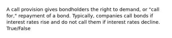 A call provision gives bondholders the right to demand, or "call for," repayment of a bond. Typically, companies call bonds if interest rates rise and do not call them if interest rates decline. True/False