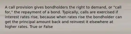 A call provision gives bondholders the right to demand, or "call for," the repayment of a bond. Typically, calls are exercised if interest rates rise, because when rates rise the bondholder can get the principal amount back and reinvest it elsewhere at higher rates. True or False