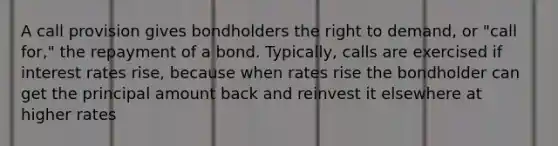 A call provision gives bondholders the right to demand, or "call for," the repayment of a bond. Typically, calls are exercised if interest rates rise, because when rates rise the bondholder can get the principal amount back and reinvest it elsewhere at higher rates