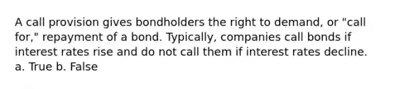 A call provision gives bondholders the right to demand, or "call for," repayment of a bond. Typically, companies call bonds if interest rates rise and do not call them if interest rates decline. a. True b. False