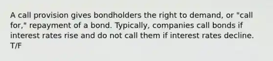 A call provision gives bondholders the right to demand, or "call for," repayment of a bond. Typically, companies call bonds if interest rates rise and do not call them if interest rates decline. T/F