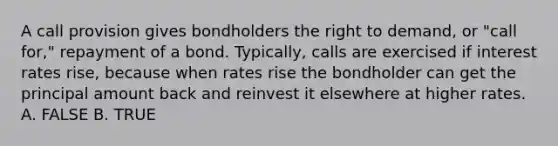 A call provision gives bondholders the right to demand, or "call for," repayment of a bond. Typically, calls are exercised if interest rates rise, because when rates rise the bondholder can get the principal amount back and reinvest it elsewhere at higher rates. A. FALSE B. TRUE