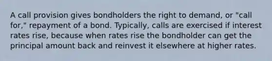 A call provision gives bondholders the right to demand, or "call for," repayment of a bond. Typically, calls are exercised if <a href='https://www.questionai.com/knowledge/kUDTXKmzs3-interest-rates' class='anchor-knowledge'>interest rates</a> rise, because when rates rise the bondholder can get the principal amount back and reinvest it elsewhere at higher rates.