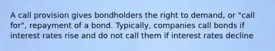 A call provision gives bondholders the right to demand, or "call for", repayment of a bond. Typically, companies call bonds if interest rates rise and do not call them if interest rates decline