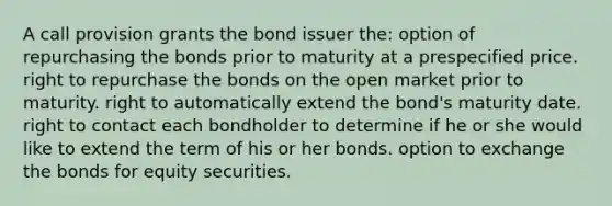 A call provision grants the bond issuer the: option of repurchasing the bonds prior to maturity at a prespecified price. right to repurchase the bonds on the open market prior to maturity. right to automatically extend the bond's maturity date. right to contact each bondholder to determine if he or she would like to extend the term of his or her bonds. option to exchange the bonds for equity securities.