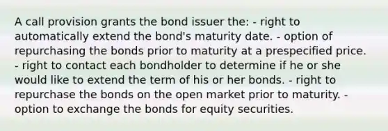 A call provision grants the bond issuer the: - right to automatically extend the bond's maturity date. - option of repurchasing the bonds prior to maturity at a prespecified price. - right to contact each bondholder to determine if he or she would like to extend the term of his or her bonds. - right to repurchase the bonds on the open market prior to maturity. - option to exchange the bonds for equity securities.