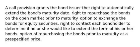 A call provision grants the bond issuer the: right to automatically extend the bond's maturity date. right to repurchase the bonds on the open market prior to maturity. option to exchange the bonds for equity securities. right to contact each bondholder to determine if he or she would like to extend the term of his or her bonds. option of repurchasing the bonds prior to maturity at a prespecified price.