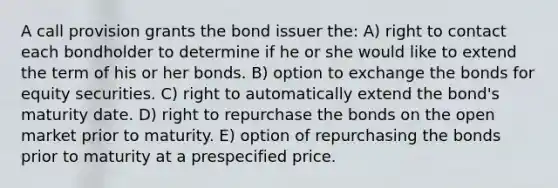 A call provision grants the bond issuer the: A) right to contact each bondholder to determine if he or she would like to extend the term of his or her bonds. B) option to exchange the bonds for equity securities. C) right to automatically extend the bond's maturity date. D) right to repurchase the bonds on the open market prior to maturity. E) option of repurchasing the bonds prior to maturity at a prespecified price.