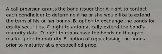 A call provision grants the bond issuer the: A. right to contact each bondholder to determine if he or she would like to extend the term of his or her bonds. B. option to exchange the bonds for equity securities. C. right to automatically extend the bond's maturity date. D. right to repurchase the bonds on the open market prior to maturity. E. option of repurchasing the bonds prior to maturity at a prespecified price.