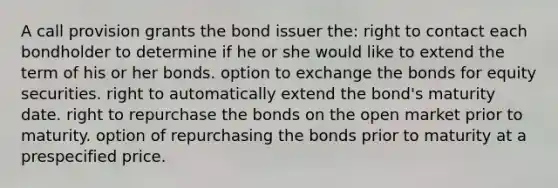 A call provision grants the bond issuer the: right to contact each bondholder to determine if he or she would like to extend the term of his or her bonds. option to exchange the bonds for equity securities. right to automatically extend the bond's maturity date. right to repurchase the bonds on the open market prior to maturity. option of repurchasing the bonds prior to maturity at a prespecified price.